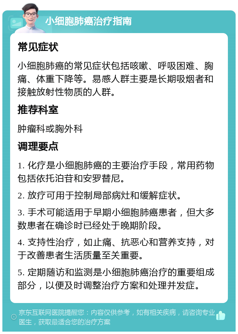 小细胞肺癌治疗指南 常见症状 小细胞肺癌的常见症状包括咳嗽、呼吸困难、胸痛、体重下降等。易感人群主要是长期吸烟者和接触放射性物质的人群。 推荐科室 肿瘤科或胸外科 调理要点 1. 化疗是小细胞肺癌的主要治疗手段，常用药物包括依托泊苷和安罗替尼。 2. 放疗可用于控制局部病灶和缓解症状。 3. 手术可能适用于早期小细胞肺癌患者，但大多数患者在确诊时已经处于晚期阶段。 4. 支持性治疗，如止痛、抗恶心和营养支持，对于改善患者生活质量至关重要。 5. 定期随访和监测是小细胞肺癌治疗的重要组成部分，以便及时调整治疗方案和处理并发症。