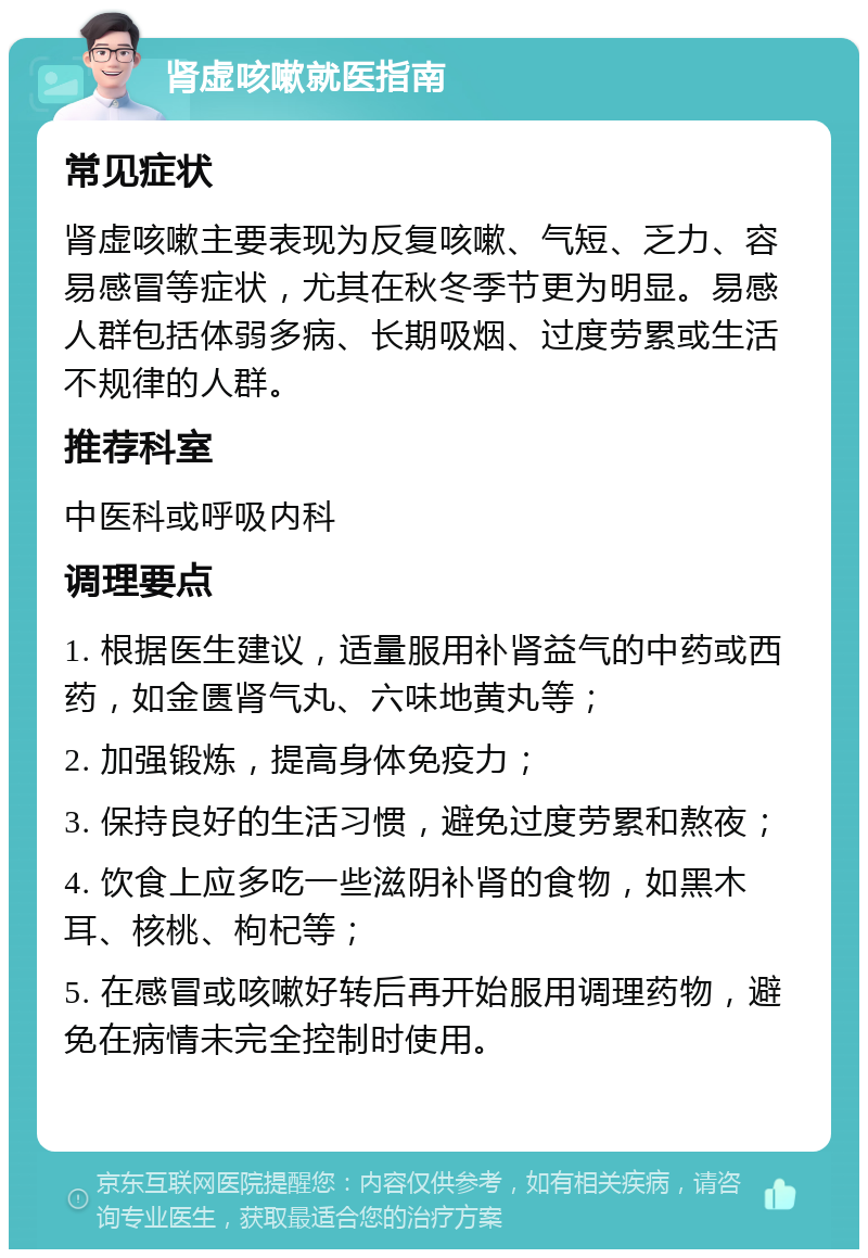 肾虚咳嗽就医指南 常见症状 肾虚咳嗽主要表现为反复咳嗽、气短、乏力、容易感冒等症状，尤其在秋冬季节更为明显。易感人群包括体弱多病、长期吸烟、过度劳累或生活不规律的人群。 推荐科室 中医科或呼吸内科 调理要点 1. 根据医生建议，适量服用补肾益气的中药或西药，如金匮肾气丸、六味地黄丸等； 2. 加强锻炼，提高身体免疫力； 3. 保持良好的生活习惯，避免过度劳累和熬夜； 4. 饮食上应多吃一些滋阴补肾的食物，如黑木耳、核桃、枸杞等； 5. 在感冒或咳嗽好转后再开始服用调理药物，避免在病情未完全控制时使用。