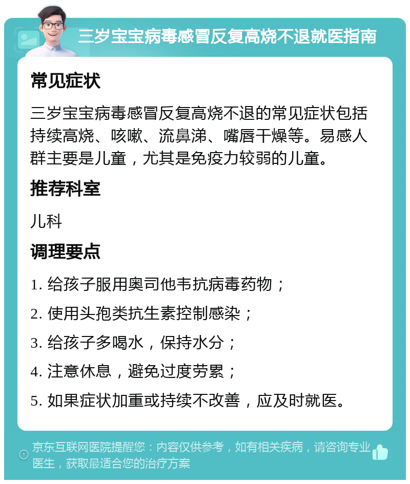 三岁宝宝病毒感冒反复高烧不退就医指南 常见症状 三岁宝宝病毒感冒反复高烧不退的常见症状包括持续高烧、咳嗽、流鼻涕、嘴唇干燥等。易感人群主要是儿童，尤其是免疫力较弱的儿童。 推荐科室 儿科 调理要点 1. 给孩子服用奥司他韦抗病毒药物； 2. 使用头孢类抗生素控制感染； 3. 给孩子多喝水，保持水分； 4. 注意休息，避免过度劳累； 5. 如果症状加重或持续不改善，应及时就医。