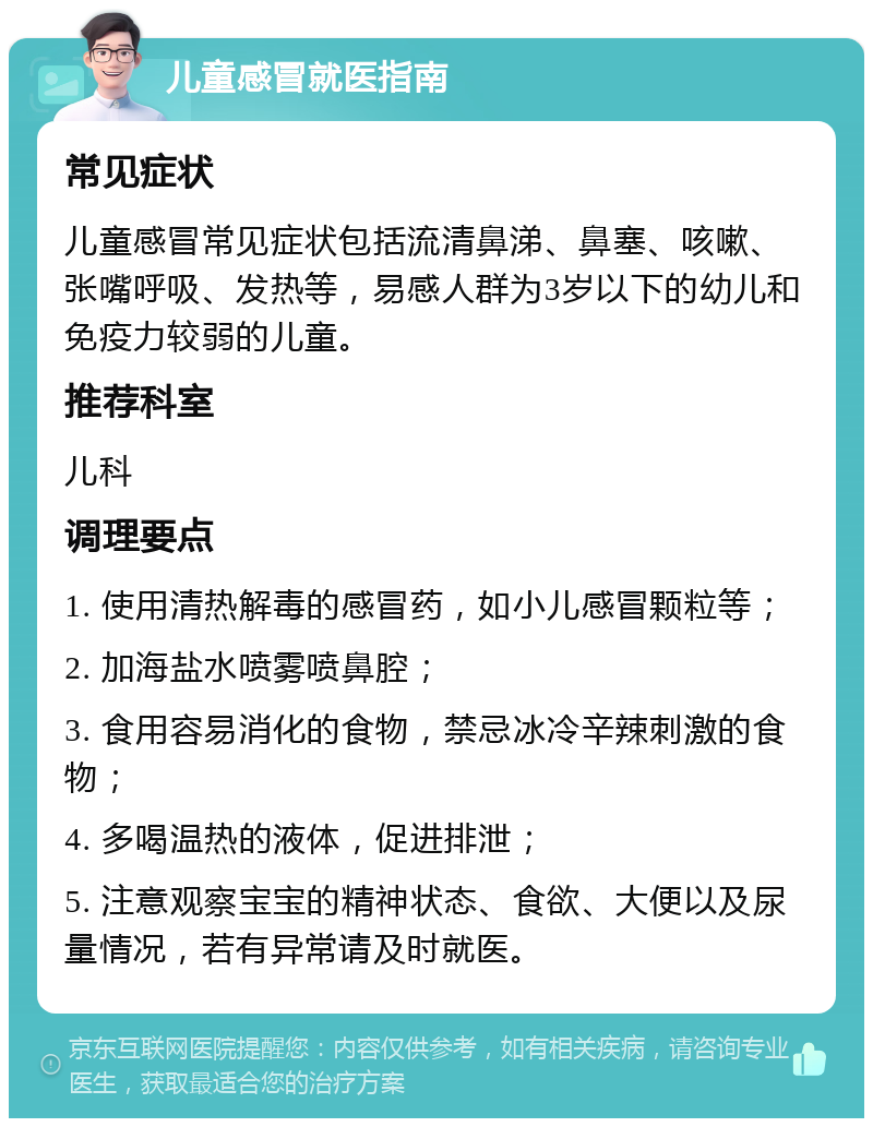 儿童感冒就医指南 常见症状 儿童感冒常见症状包括流清鼻涕、鼻塞、咳嗽、张嘴呼吸、发热等，易感人群为3岁以下的幼儿和免疫力较弱的儿童。 推荐科室 儿科 调理要点 1. 使用清热解毒的感冒药，如小儿感冒颗粒等； 2. 加海盐水喷雾喷鼻腔； 3. 食用容易消化的食物，禁忌冰冷辛辣刺激的食物； 4. 多喝温热的液体，促进排泄； 5. 注意观察宝宝的精神状态、食欲、大便以及尿量情况，若有异常请及时就医。