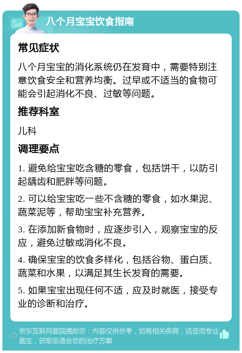 八个月宝宝饮食指南 常见症状 八个月宝宝的消化系统仍在发育中，需要特别注意饮食安全和营养均衡。过早或不适当的食物可能会引起消化不良、过敏等问题。 推荐科室 儿科 调理要点 1. 避免给宝宝吃含糖的零食，包括饼干，以防引起龋齿和肥胖等问题。 2. 可以给宝宝吃一些不含糖的零食，如水果泥、蔬菜泥等，帮助宝宝补充营养。 3. 在添加新食物时，应逐步引入，观察宝宝的反应，避免过敏或消化不良。 4. 确保宝宝的饮食多样化，包括谷物、蛋白质、蔬菜和水果，以满足其生长发育的需要。 5. 如果宝宝出现任何不适，应及时就医，接受专业的诊断和治疗。