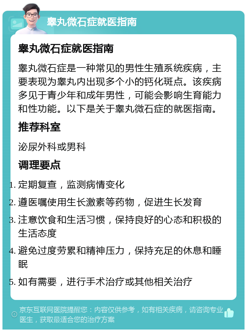 睾丸微石症就医指南 睾丸微石症就医指南 睾丸微石症是一种常见的男性生殖系统疾病，主要表现为睾丸内出现多个小的钙化斑点。该疾病多见于青少年和成年男性，可能会影响生育能力和性功能。以下是关于睾丸微石症的就医指南。 推荐科室 泌尿外科或男科 调理要点 定期复查，监测病情变化 遵医嘱使用生长激素等药物，促进生长发育 注意饮食和生活习惯，保持良好的心态和积极的生活态度 避免过度劳累和精神压力，保持充足的休息和睡眠 如有需要，进行手术治疗或其他相关治疗