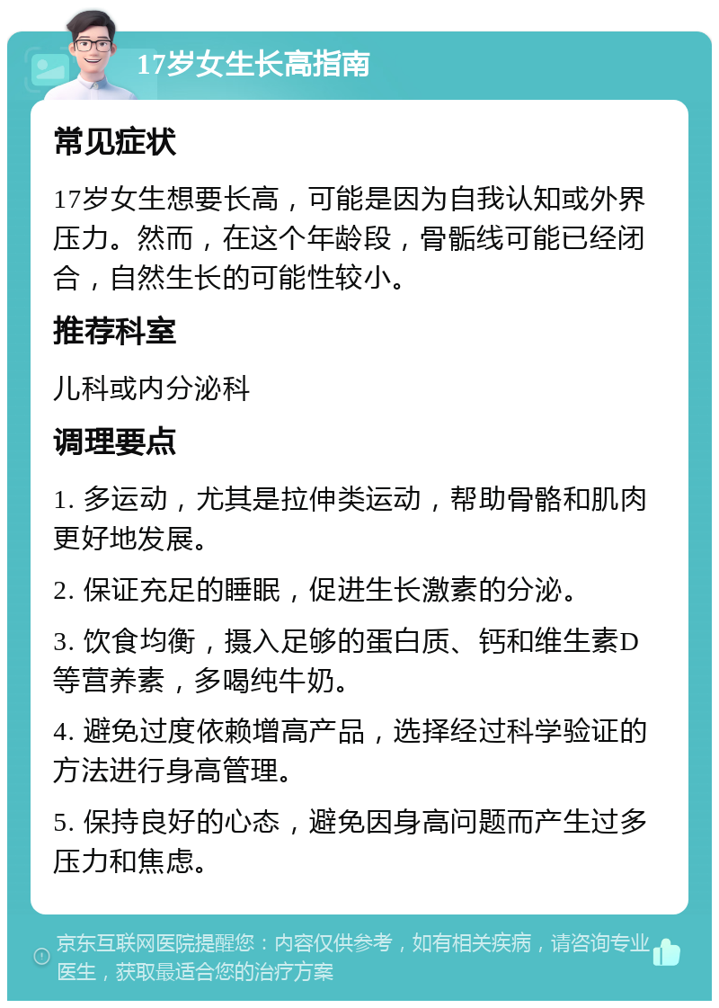 17岁女生长高指南 常见症状 17岁女生想要长高，可能是因为自我认知或外界压力。然而，在这个年龄段，骨骺线可能已经闭合，自然生长的可能性较小。 推荐科室 儿科或内分泌科 调理要点 1. 多运动，尤其是拉伸类运动，帮助骨骼和肌肉更好地发展。 2. 保证充足的睡眠，促进生长激素的分泌。 3. 饮食均衡，摄入足够的蛋白质、钙和维生素D等营养素，多喝纯牛奶。 4. 避免过度依赖增高产品，选择经过科学验证的方法进行身高管理。 5. 保持良好的心态，避免因身高问题而产生过多压力和焦虑。