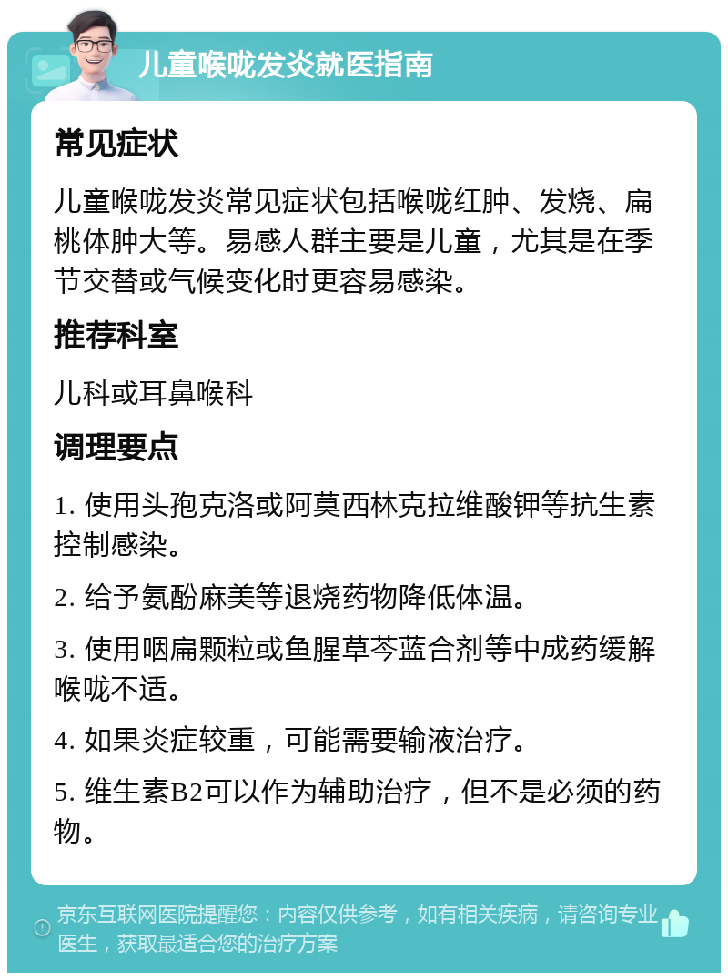 儿童喉咙发炎就医指南 常见症状 儿童喉咙发炎常见症状包括喉咙红肿、发烧、扁桃体肿大等。易感人群主要是儿童，尤其是在季节交替或气候变化时更容易感染。 推荐科室 儿科或耳鼻喉科 调理要点 1. 使用头孢克洛或阿莫西林克拉维酸钾等抗生素控制感染。 2. 给予氨酚麻美等退烧药物降低体温。 3. 使用咽扁颗粒或鱼腥草芩蓝合剂等中成药缓解喉咙不适。 4. 如果炎症较重，可能需要输液治疗。 5. 维生素B2可以作为辅助治疗，但不是必须的药物。