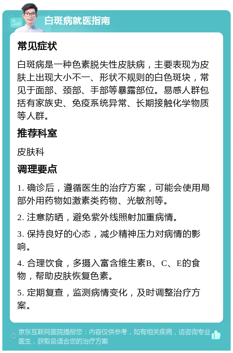 白斑病就医指南 常见症状 白斑病是一种色素脱失性皮肤病，主要表现为皮肤上出现大小不一、形状不规则的白色斑块，常见于面部、颈部、手部等暴露部位。易感人群包括有家族史、免疫系统异常、长期接触化学物质等人群。 推荐科室 皮肤科 调理要点 1. 确诊后，遵循医生的治疗方案，可能会使用局部外用药物如激素类药物、光敏剂等。 2. 注意防晒，避免紫外线照射加重病情。 3. 保持良好的心态，减少精神压力对病情的影响。 4. 合理饮食，多摄入富含维生素B、C、E的食物，帮助皮肤恢复色素。 5. 定期复查，监测病情变化，及时调整治疗方案。