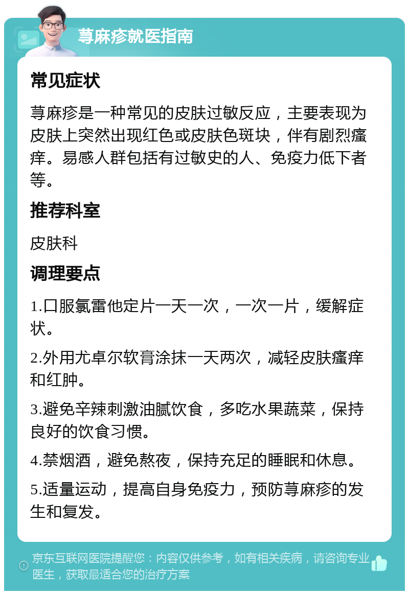 荨麻疹就医指南 常见症状 荨麻疹是一种常见的皮肤过敏反应，主要表现为皮肤上突然出现红色或皮肤色斑块，伴有剧烈瘙痒。易感人群包括有过敏史的人、免疫力低下者等。 推荐科室 皮肤科 调理要点 1.口服氯雷他定片一天一次，一次一片，缓解症状。 2.外用尤卓尔软膏涂抹一天两次，减轻皮肤瘙痒和红肿。 3.避免辛辣刺激油腻饮食，多吃水果蔬菜，保持良好的饮食习惯。 4.禁烟酒，避免熬夜，保持充足的睡眠和休息。 5.适量运动，提高自身免疫力，预防荨麻疹的发生和复发。