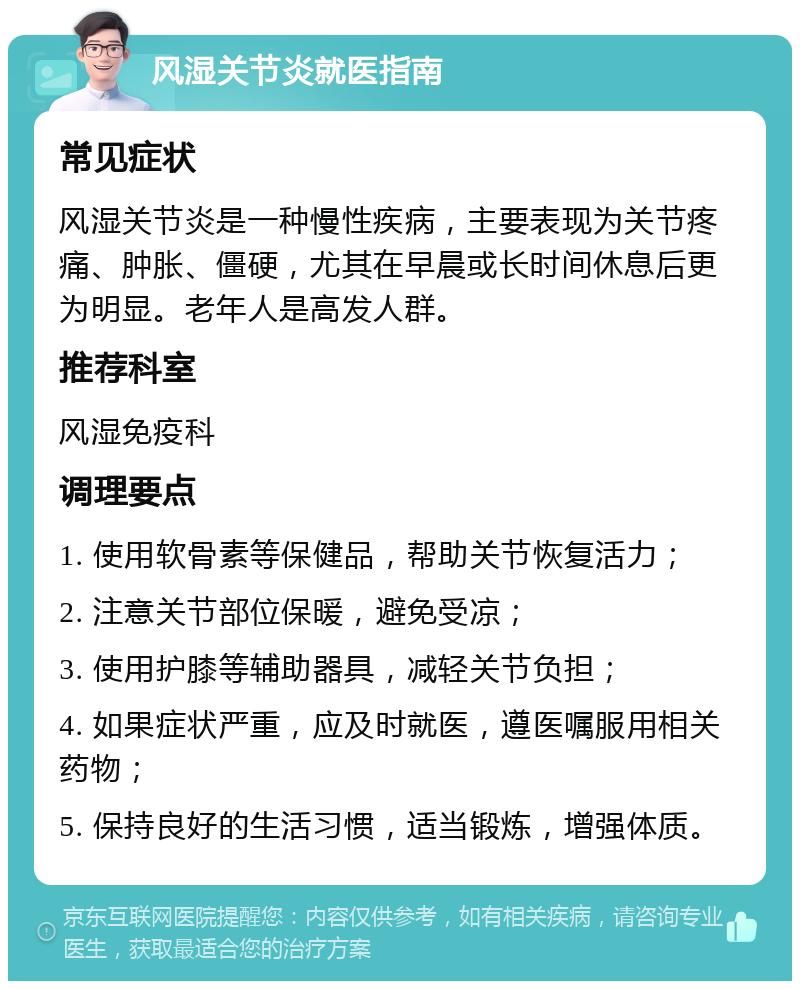 风湿关节炎就医指南 常见症状 风湿关节炎是一种慢性疾病，主要表现为关节疼痛、肿胀、僵硬，尤其在早晨或长时间休息后更为明显。老年人是高发人群。 推荐科室 风湿免疫科 调理要点 1. 使用软骨素等保健品，帮助关节恢复活力； 2. 注意关节部位保暖，避免受凉； 3. 使用护膝等辅助器具，减轻关节负担； 4. 如果症状严重，应及时就医，遵医嘱服用相关药物； 5. 保持良好的生活习惯，适当锻炼，增强体质。