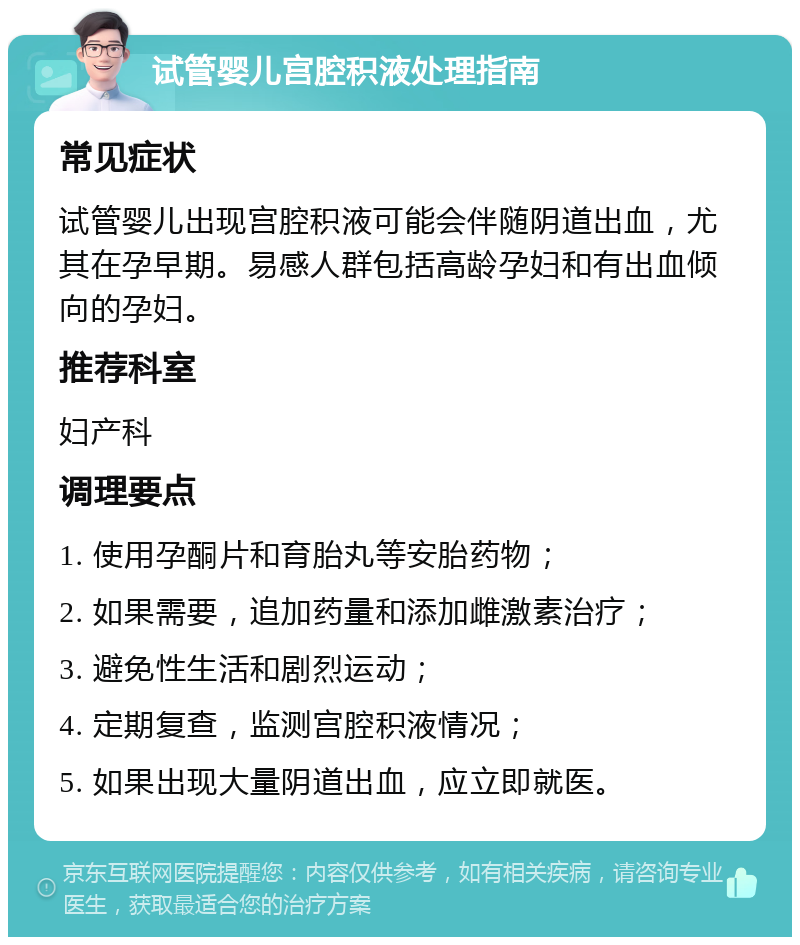 试管婴儿宫腔积液处理指南 常见症状 试管婴儿出现宫腔积液可能会伴随阴道出血，尤其在孕早期。易感人群包括高龄孕妇和有出血倾向的孕妇。 推荐科室 妇产科 调理要点 1. 使用孕酮片和育胎丸等安胎药物； 2. 如果需要，追加药量和添加雌激素治疗； 3. 避免性生活和剧烈运动； 4. 定期复查，监测宫腔积液情况； 5. 如果出现大量阴道出血，应立即就医。