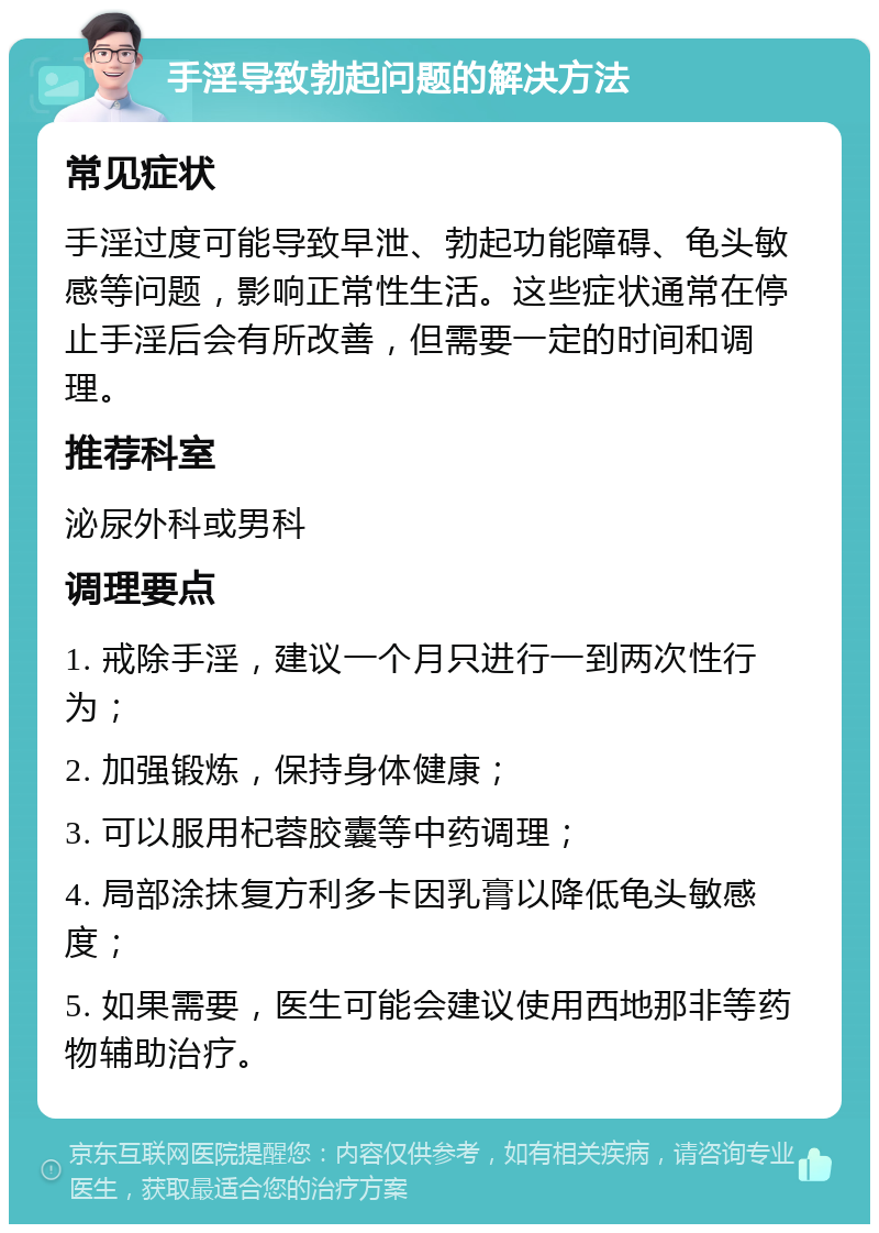 手淫导致勃起问题的解决方法 常见症状 手淫过度可能导致早泄、勃起功能障碍、龟头敏感等问题，影响正常性生活。这些症状通常在停止手淫后会有所改善，但需要一定的时间和调理。 推荐科室 泌尿外科或男科 调理要点 1. 戒除手淫，建议一个月只进行一到两次性行为； 2. 加强锻炼，保持身体健康； 3. 可以服用杞蓉胶囊等中药调理； 4. 局部涂抹复方利多卡因乳膏以降低龟头敏感度； 5. 如果需要，医生可能会建议使用西地那非等药物辅助治疗。