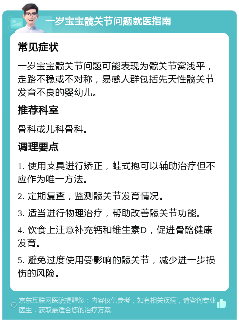 一岁宝宝髋关节问题就医指南 常见症状 一岁宝宝髋关节问题可能表现为髋关节窝浅平，走路不稳或不对称，易感人群包括先天性髋关节发育不良的婴幼儿。 推荐科室 骨科或儿科骨科。 调理要点 1. 使用支具进行矫正，蛙式抱可以辅助治疗但不应作为唯一方法。 2. 定期复查，监测髋关节发育情况。 3. 适当进行物理治疗，帮助改善髋关节功能。 4. 饮食上注意补充钙和维生素D，促进骨骼健康发育。 5. 避免过度使用受影响的髋关节，减少进一步损伤的风险。