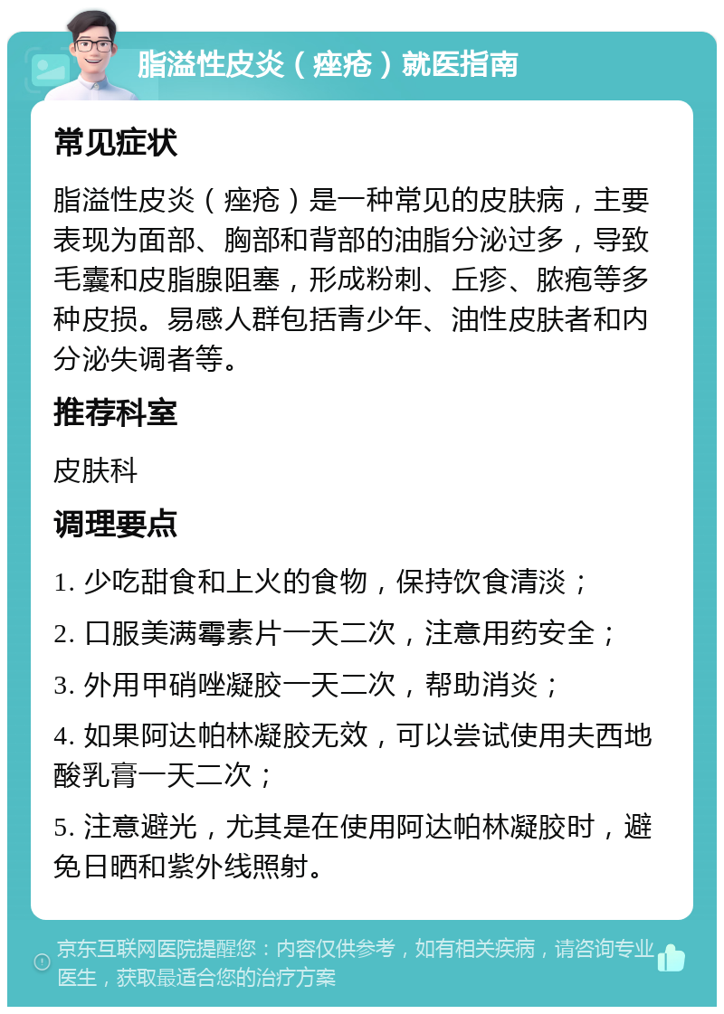 脂溢性皮炎（痤疮）就医指南 常见症状 脂溢性皮炎（痤疮）是一种常见的皮肤病，主要表现为面部、胸部和背部的油脂分泌过多，导致毛囊和皮脂腺阻塞，形成粉刺、丘疹、脓疱等多种皮损。易感人群包括青少年、油性皮肤者和内分泌失调者等。 推荐科室 皮肤科 调理要点 1. 少吃甜食和上火的食物，保持饮食清淡； 2. 口服美满霉素片一天二次，注意用药安全； 3. 外用甲硝唑凝胶一天二次，帮助消炎； 4. 如果阿达帕林凝胶无效，可以尝试使用夫西地酸乳膏一天二次； 5. 注意避光，尤其是在使用阿达帕林凝胶时，避免日晒和紫外线照射。