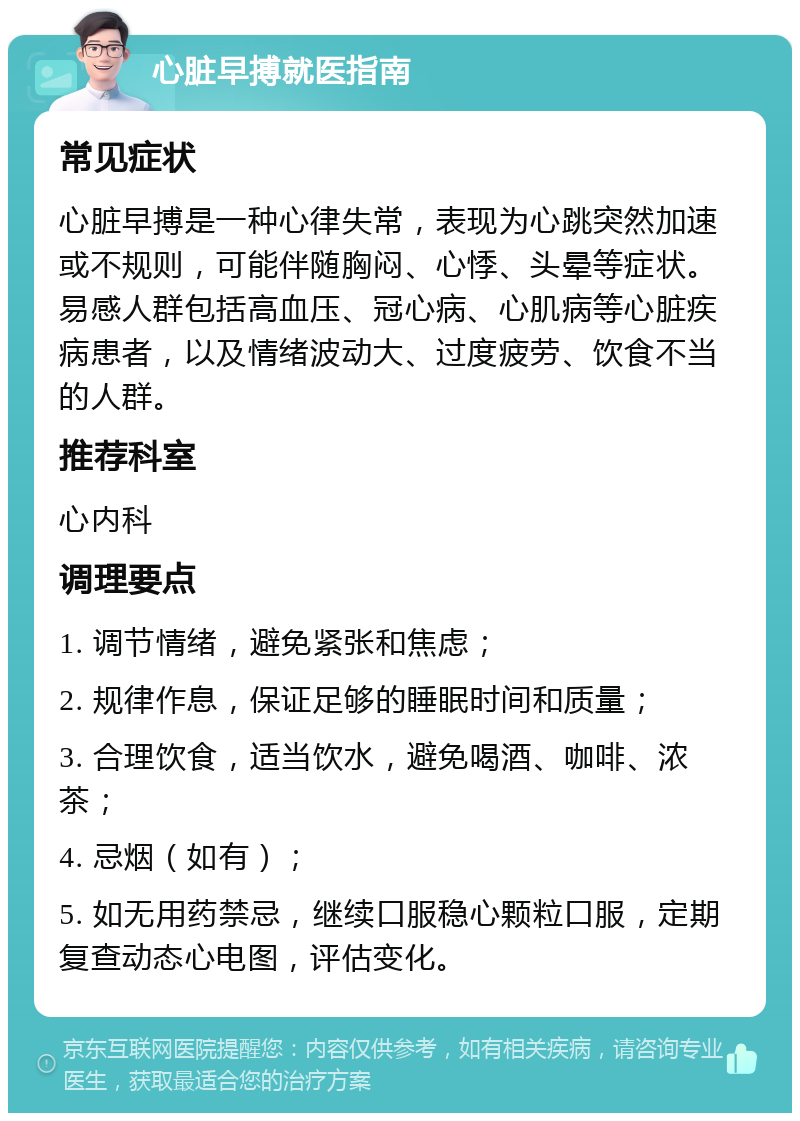 心脏早搏就医指南 常见症状 心脏早搏是一种心律失常，表现为心跳突然加速或不规则，可能伴随胸闷、心悸、头晕等症状。易感人群包括高血压、冠心病、心肌病等心脏疾病患者，以及情绪波动大、过度疲劳、饮食不当的人群。 推荐科室 心内科 调理要点 1. 调节情绪，避免紧张和焦虑； 2. 规律作息，保证足够的睡眠时间和质量； 3. 合理饮食，适当饮水，避免喝酒、咖啡、浓茶； 4. 忌烟（如有）； 5. 如无用药禁忌，继续口服稳心颗粒口服，定期复查动态心电图，评估变化。