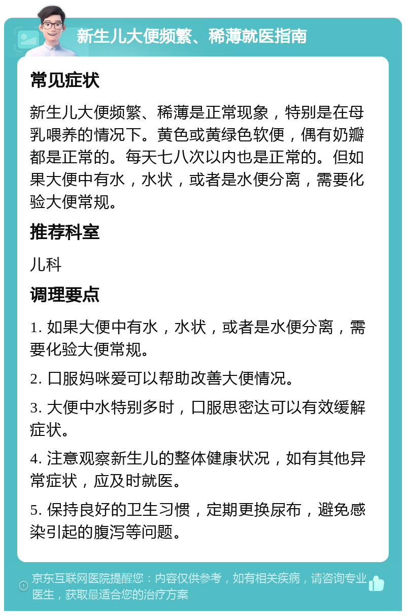 新生儿大便频繁、稀薄就医指南 常见症状 新生儿大便频繁、稀薄是正常现象，特别是在母乳喂养的情况下。黄色或黄绿色软便，偶有奶瓣都是正常的。每天七八次以内也是正常的。但如果大便中有水，水状，或者是水便分离，需要化验大便常规。 推荐科室 儿科 调理要点 1. 如果大便中有水，水状，或者是水便分离，需要化验大便常规。 2. 口服妈咪爱可以帮助改善大便情况。 3. 大便中水特别多时，口服思密达可以有效缓解症状。 4. 注意观察新生儿的整体健康状况，如有其他异常症状，应及时就医。 5. 保持良好的卫生习惯，定期更换尿布，避免感染引起的腹泻等问题。