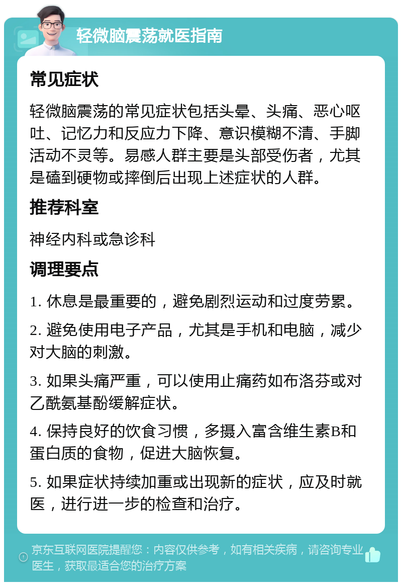 轻微脑震荡就医指南 常见症状 轻微脑震荡的常见症状包括头晕、头痛、恶心呕吐、记忆力和反应力下降、意识模糊不清、手脚活动不灵等。易感人群主要是头部受伤者，尤其是磕到硬物或摔倒后出现上述症状的人群。 推荐科室 神经内科或急诊科 调理要点 1. 休息是最重要的，避免剧烈运动和过度劳累。 2. 避免使用电子产品，尤其是手机和电脑，减少对大脑的刺激。 3. 如果头痛严重，可以使用止痛药如布洛芬或对乙酰氨基酚缓解症状。 4. 保持良好的饮食习惯，多摄入富含维生素B和蛋白质的食物，促进大脑恢复。 5. 如果症状持续加重或出现新的症状，应及时就医，进行进一步的检查和治疗。