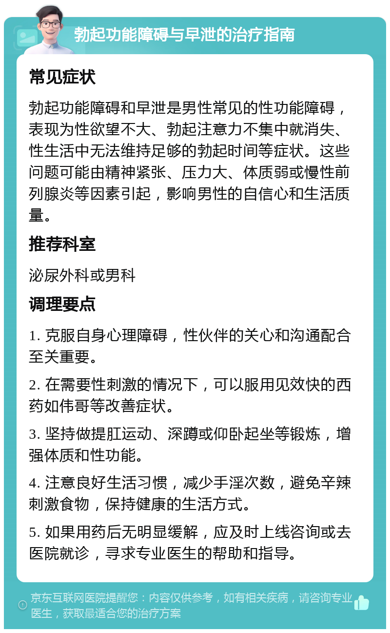 勃起功能障碍与早泄的治疗指南 常见症状 勃起功能障碍和早泄是男性常见的性功能障碍，表现为性欲望不大、勃起注意力不集中就消失、性生活中无法维持足够的勃起时间等症状。这些问题可能由精神紧张、压力大、体质弱或慢性前列腺炎等因素引起，影响男性的自信心和生活质量。 推荐科室 泌尿外科或男科 调理要点 1. 克服自身心理障碍，性伙伴的关心和沟通配合至关重要。 2. 在需要性刺激的情况下，可以服用见效快的西药如伟哥等改善症状。 3. 坚持做提肛运动、深蹲或仰卧起坐等锻炼，增强体质和性功能。 4. 注意良好生活习惯，减少手淫次数，避免辛辣刺激食物，保持健康的生活方式。 5. 如果用药后无明显缓解，应及时上线咨询或去医院就诊，寻求专业医生的帮助和指导。