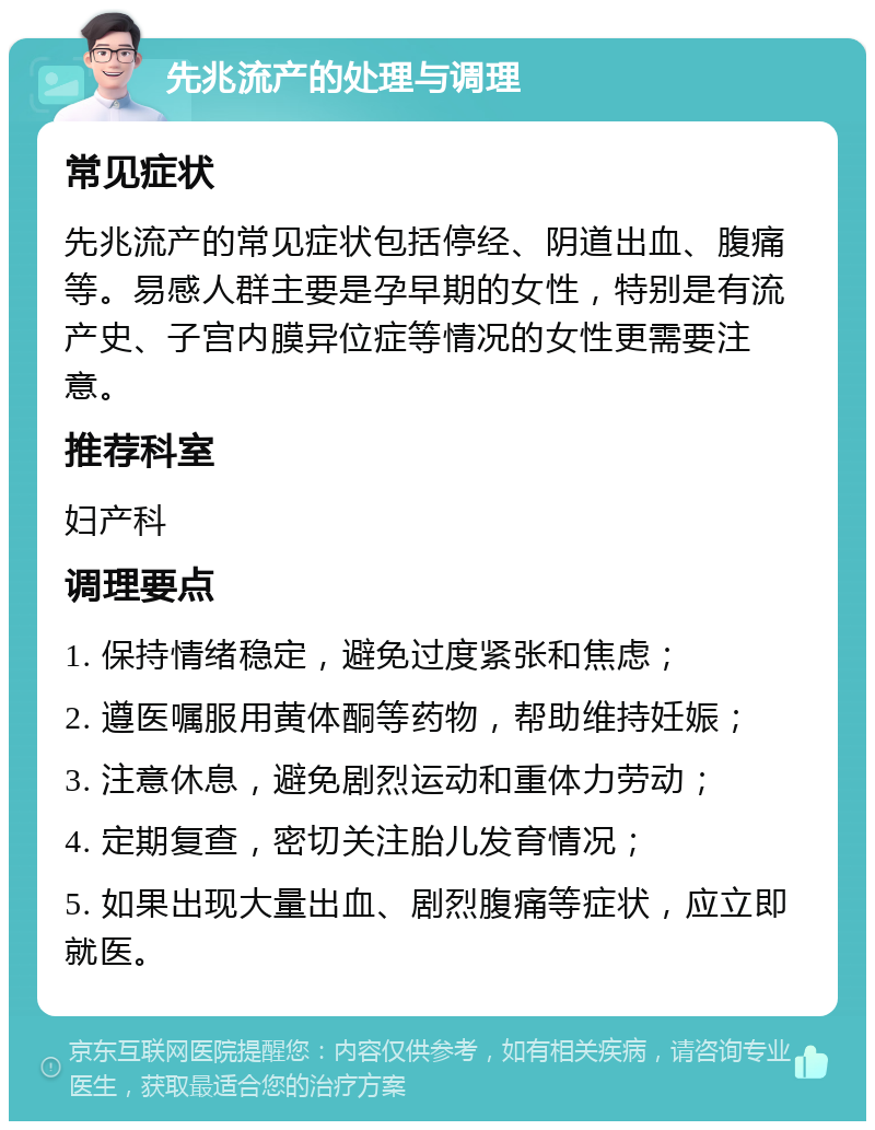 先兆流产的处理与调理 常见症状 先兆流产的常见症状包括停经、阴道出血、腹痛等。易感人群主要是孕早期的女性，特别是有流产史、子宫内膜异位症等情况的女性更需要注意。 推荐科室 妇产科 调理要点 1. 保持情绪稳定，避免过度紧张和焦虑； 2. 遵医嘱服用黄体酮等药物，帮助维持妊娠； 3. 注意休息，避免剧烈运动和重体力劳动； 4. 定期复查，密切关注胎儿发育情况； 5. 如果出现大量出血、剧烈腹痛等症状，应立即就医。