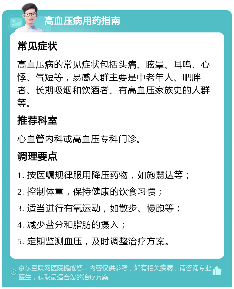 高血压病用药指南 常见症状 高血压病的常见症状包括头痛、眩晕、耳鸣、心悸、气短等，易感人群主要是中老年人、肥胖者、长期吸烟和饮酒者、有高血压家族史的人群等。 推荐科室 心血管内科或高血压专科门诊。 调理要点 1. 按医嘱规律服用降压药物，如施慧达等； 2. 控制体重，保持健康的饮食习惯； 3. 适当进行有氧运动，如散步、慢跑等； 4. 减少盐分和脂肪的摄入； 5. 定期监测血压，及时调整治疗方案。