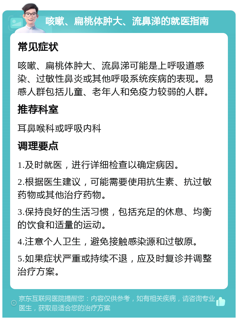 咳嗽、扁桃体肿大、流鼻涕的就医指南 常见症状 咳嗽、扁桃体肿大、流鼻涕可能是上呼吸道感染、过敏性鼻炎或其他呼吸系统疾病的表现。易感人群包括儿童、老年人和免疫力较弱的人群。 推荐科室 耳鼻喉科或呼吸内科 调理要点 1.及时就医，进行详细检查以确定病因。 2.根据医生建议，可能需要使用抗生素、抗过敏药物或其他治疗药物。 3.保持良好的生活习惯，包括充足的休息、均衡的饮食和适量的运动。 4.注意个人卫生，避免接触感染源和过敏原。 5.如果症状严重或持续不退，应及时复诊并调整治疗方案。