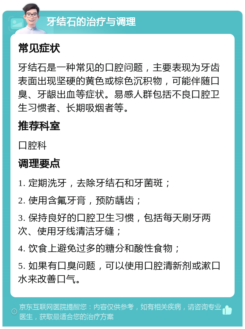 牙结石的治疗与调理 常见症状 牙结石是一种常见的口腔问题，主要表现为牙齿表面出现坚硬的黄色或棕色沉积物，可能伴随口臭、牙龈出血等症状。易感人群包括不良口腔卫生习惯者、长期吸烟者等。 推荐科室 口腔科 调理要点 1. 定期洗牙，去除牙结石和牙菌斑； 2. 使用含氟牙膏，预防龋齿； 3. 保持良好的口腔卫生习惯，包括每天刷牙两次、使用牙线清洁牙缝； 4. 饮食上避免过多的糖分和酸性食物； 5. 如果有口臭问题，可以使用口腔清新剂或漱口水来改善口气。