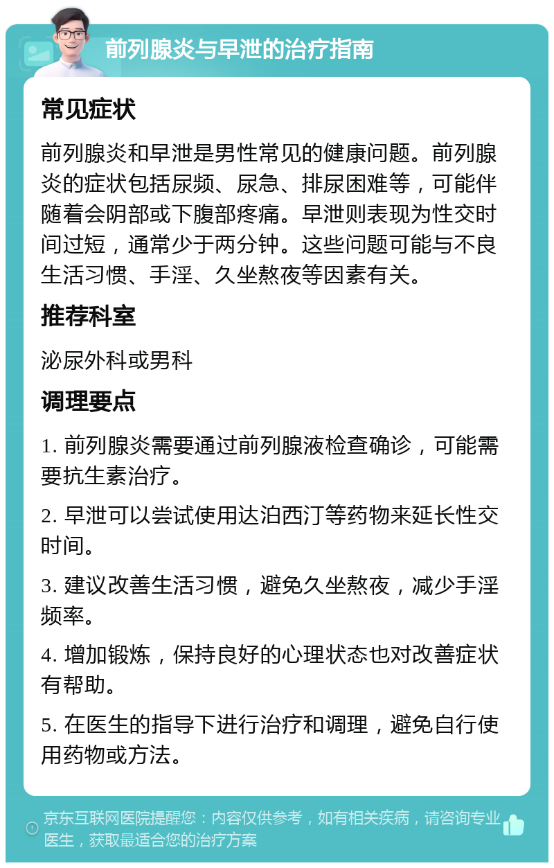 前列腺炎与早泄的治疗指南 常见症状 前列腺炎和早泄是男性常见的健康问题。前列腺炎的症状包括尿频、尿急、排尿困难等，可能伴随着会阴部或下腹部疼痛。早泄则表现为性交时间过短，通常少于两分钟。这些问题可能与不良生活习惯、手淫、久坐熬夜等因素有关。 推荐科室 泌尿外科或男科 调理要点 1. 前列腺炎需要通过前列腺液检查确诊，可能需要抗生素治疗。 2. 早泄可以尝试使用达泊西汀等药物来延长性交时间。 3. 建议改善生活习惯，避免久坐熬夜，减少手淫频率。 4. 增加锻炼，保持良好的心理状态也对改善症状有帮助。 5. 在医生的指导下进行治疗和调理，避免自行使用药物或方法。