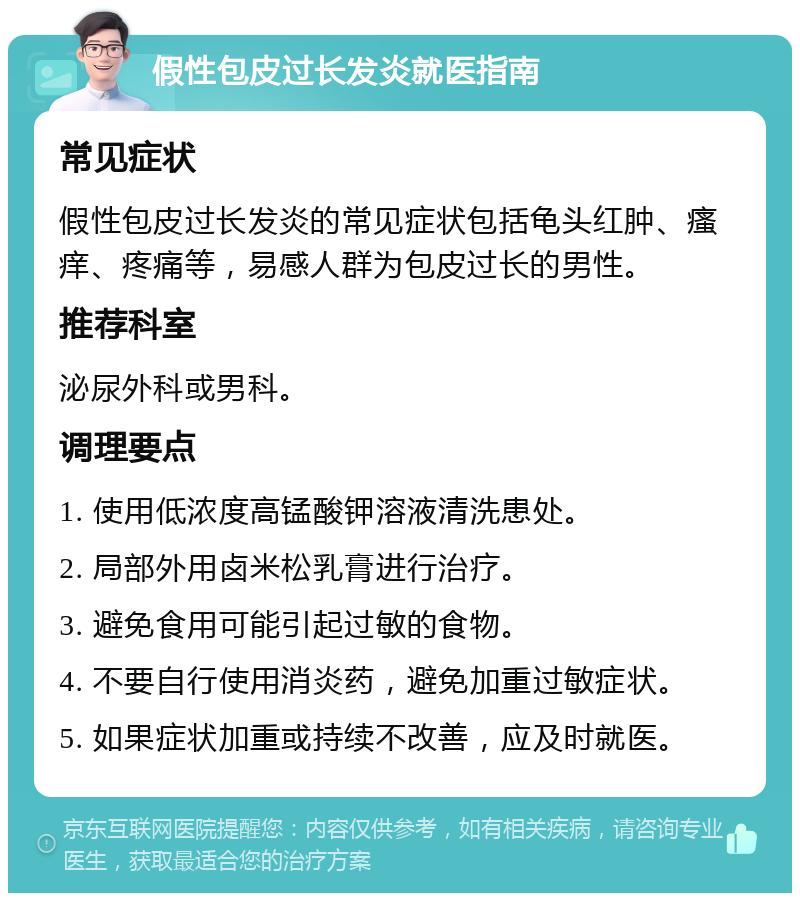 假性包皮过长发炎就医指南 常见症状 假性包皮过长发炎的常见症状包括龟头红肿、瘙痒、疼痛等，易感人群为包皮过长的男性。 推荐科室 泌尿外科或男科。 调理要点 1. 使用低浓度高锰酸钾溶液清洗患处。 2. 局部外用卤米松乳膏进行治疗。 3. 避免食用可能引起过敏的食物。 4. 不要自行使用消炎药，避免加重过敏症状。 5. 如果症状加重或持续不改善，应及时就医。