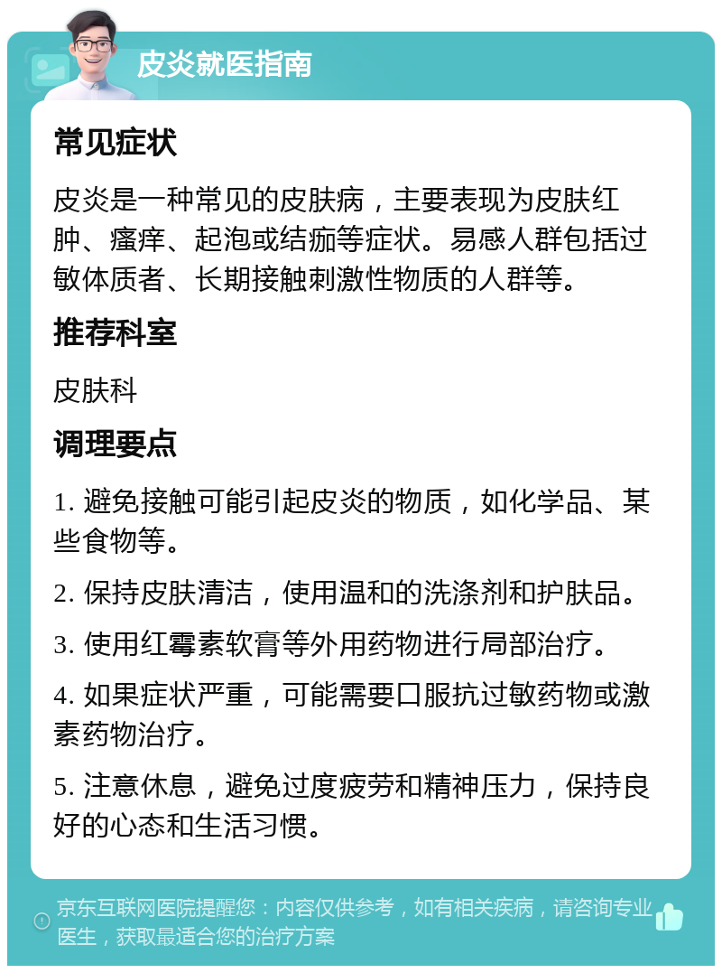 皮炎就医指南 常见症状 皮炎是一种常见的皮肤病，主要表现为皮肤红肿、瘙痒、起泡或结痂等症状。易感人群包括过敏体质者、长期接触刺激性物质的人群等。 推荐科室 皮肤科 调理要点 1. 避免接触可能引起皮炎的物质，如化学品、某些食物等。 2. 保持皮肤清洁，使用温和的洗涤剂和护肤品。 3. 使用红霉素软膏等外用药物进行局部治疗。 4. 如果症状严重，可能需要口服抗过敏药物或激素药物治疗。 5. 注意休息，避免过度疲劳和精神压力，保持良好的心态和生活习惯。