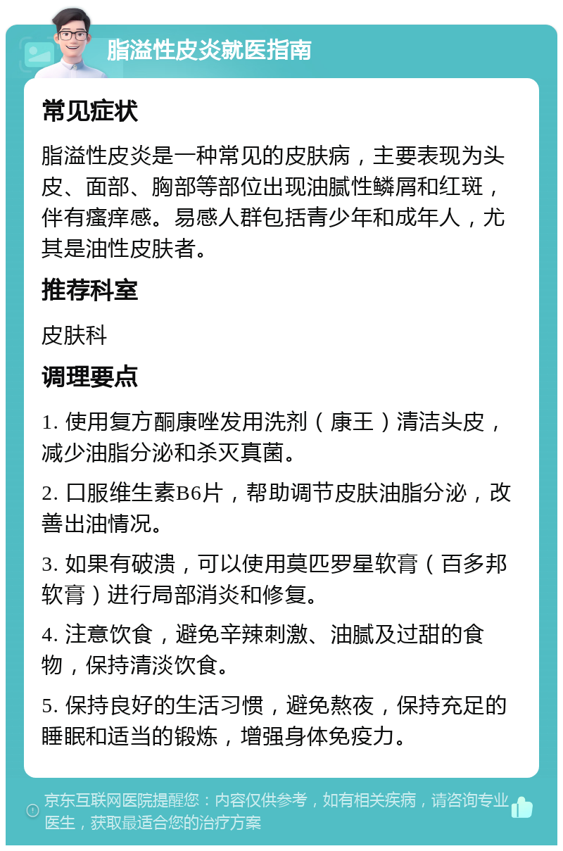 脂溢性皮炎就医指南 常见症状 脂溢性皮炎是一种常见的皮肤病，主要表现为头皮、面部、胸部等部位出现油腻性鳞屑和红斑，伴有瘙痒感。易感人群包括青少年和成年人，尤其是油性皮肤者。 推荐科室 皮肤科 调理要点 1. 使用复方酮康唑发用洗剂（康王）清洁头皮，减少油脂分泌和杀灭真菌。 2. 口服维生素B6片，帮助调节皮肤油脂分泌，改善出油情况。 3. 如果有破溃，可以使用莫匹罗星软膏（百多邦软膏）进行局部消炎和修复。 4. 注意饮食，避免辛辣刺激、油腻及过甜的食物，保持清淡饮食。 5. 保持良好的生活习惯，避免熬夜，保持充足的睡眠和适当的锻炼，增强身体免疫力。