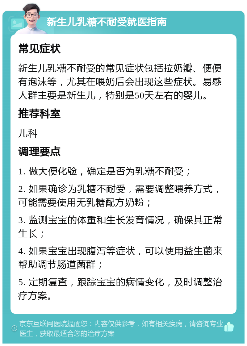 新生儿乳糖不耐受就医指南 常见症状 新生儿乳糖不耐受的常见症状包括拉奶瓣、便便有泡沫等，尤其在喂奶后会出现这些症状。易感人群主要是新生儿，特别是50天左右的婴儿。 推荐科室 儿科 调理要点 1. 做大便化验，确定是否为乳糖不耐受； 2. 如果确诊为乳糖不耐受，需要调整喂养方式，可能需要使用无乳糖配方奶粉； 3. 监测宝宝的体重和生长发育情况，确保其正常生长； 4. 如果宝宝出现腹泻等症状，可以使用益生菌来帮助调节肠道菌群； 5. 定期复查，跟踪宝宝的病情变化，及时调整治疗方案。