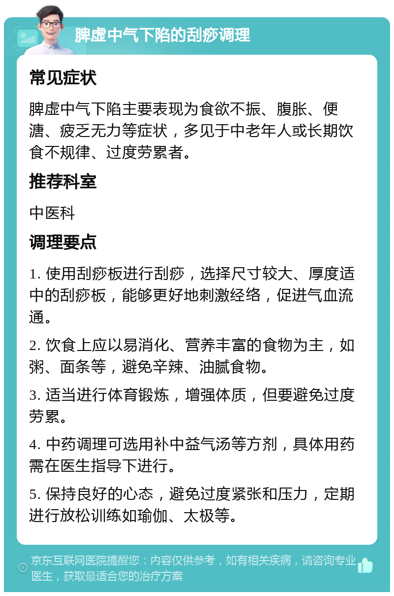 脾虚中气下陷的刮痧调理 常见症状 脾虚中气下陷主要表现为食欲不振、腹胀、便溏、疲乏无力等症状，多见于中老年人或长期饮食不规律、过度劳累者。 推荐科室 中医科 调理要点 1. 使用刮痧板进行刮痧，选择尺寸较大、厚度适中的刮痧板，能够更好地刺激经络，促进气血流通。 2. 饮食上应以易消化、营养丰富的食物为主，如粥、面条等，避免辛辣、油腻食物。 3. 适当进行体育锻炼，增强体质，但要避免过度劳累。 4. 中药调理可选用补中益气汤等方剂，具体用药需在医生指导下进行。 5. 保持良好的心态，避免过度紧张和压力，定期进行放松训练如瑜伽、太极等。