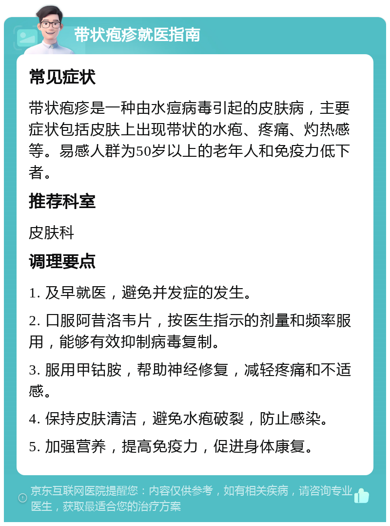 带状疱疹就医指南 常见症状 带状疱疹是一种由水痘病毒引起的皮肤病，主要症状包括皮肤上出现带状的水疱、疼痛、灼热感等。易感人群为50岁以上的老年人和免疫力低下者。 推荐科室 皮肤科 调理要点 1. 及早就医，避免并发症的发生。 2. 口服阿昔洛韦片，按医生指示的剂量和频率服用，能够有效抑制病毒复制。 3. 服用甲钴胺，帮助神经修复，减轻疼痛和不适感。 4. 保持皮肤清洁，避免水疱破裂，防止感染。 5. 加强营养，提高免疫力，促进身体康复。