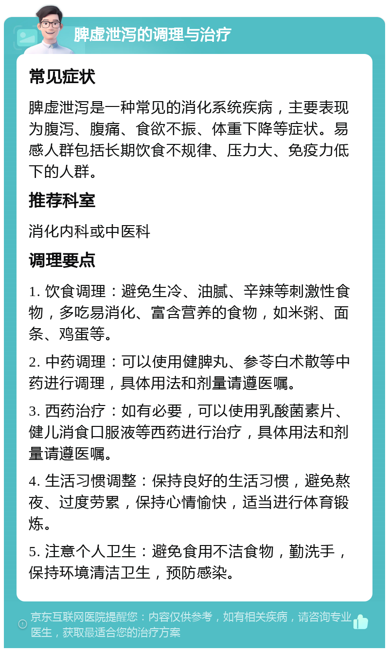 脾虚泄泻的调理与治疗 常见症状 脾虚泄泻是一种常见的消化系统疾病，主要表现为腹泻、腹痛、食欲不振、体重下降等症状。易感人群包括长期饮食不规律、压力大、免疫力低下的人群。 推荐科室 消化内科或中医科 调理要点 1. 饮食调理：避免生冷、油腻、辛辣等刺激性食物，多吃易消化、富含营养的食物，如米粥、面条、鸡蛋等。 2. 中药调理：可以使用健脾丸、参苓白术散等中药进行调理，具体用法和剂量请遵医嘱。 3. 西药治疗：如有必要，可以使用乳酸菌素片、健儿消食口服液等西药进行治疗，具体用法和剂量请遵医嘱。 4. 生活习惯调整：保持良好的生活习惯，避免熬夜、过度劳累，保持心情愉快，适当进行体育锻炼。 5. 注意个人卫生：避免食用不洁食物，勤洗手，保持环境清洁卫生，预防感染。