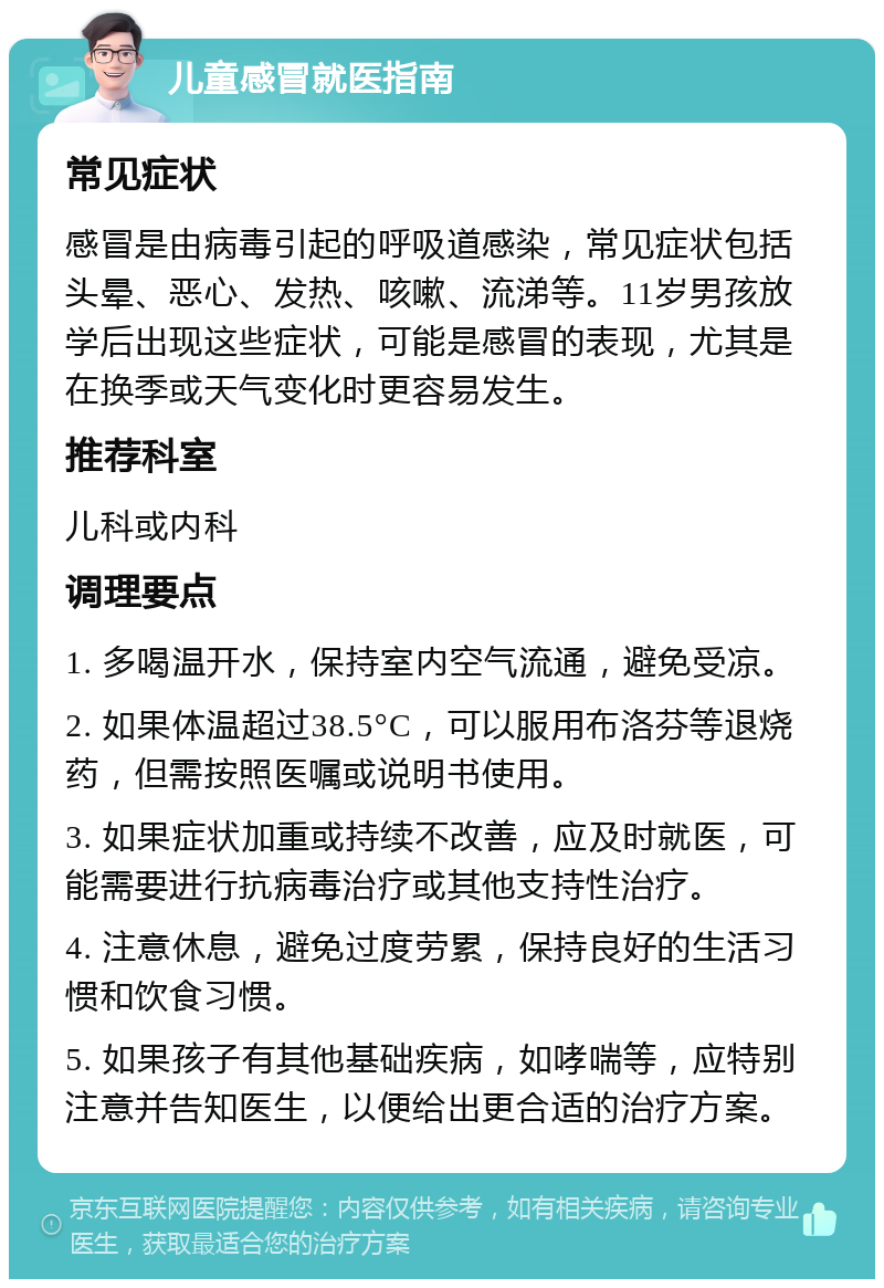 儿童感冒就医指南 常见症状 感冒是由病毒引起的呼吸道感染，常见症状包括头晕、恶心、发热、咳嗽、流涕等。11岁男孩放学后出现这些症状，可能是感冒的表现，尤其是在换季或天气变化时更容易发生。 推荐科室 儿科或内科 调理要点 1. 多喝温开水，保持室内空气流通，避免受凉。 2. 如果体温超过38.5°C，可以服用布洛芬等退烧药，但需按照医嘱或说明书使用。 3. 如果症状加重或持续不改善，应及时就医，可能需要进行抗病毒治疗或其他支持性治疗。 4. 注意休息，避免过度劳累，保持良好的生活习惯和饮食习惯。 5. 如果孩子有其他基础疾病，如哮喘等，应特别注意并告知医生，以便给出更合适的治疗方案。