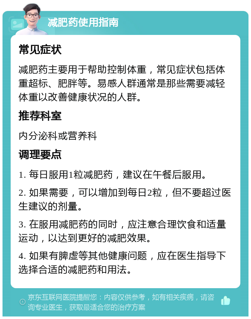 减肥药使用指南 常见症状 减肥药主要用于帮助控制体重，常见症状包括体重超标、肥胖等。易感人群通常是那些需要减轻体重以改善健康状况的人群。 推荐科室 内分泌科或营养科 调理要点 1. 每日服用1粒减肥药，建议在午餐后服用。 2. 如果需要，可以增加到每日2粒，但不要超过医生建议的剂量。 3. 在服用减肥药的同时，应注意合理饮食和适量运动，以达到更好的减肥效果。 4. 如果有脾虚等其他健康问题，应在医生指导下选择合适的减肥药和用法。