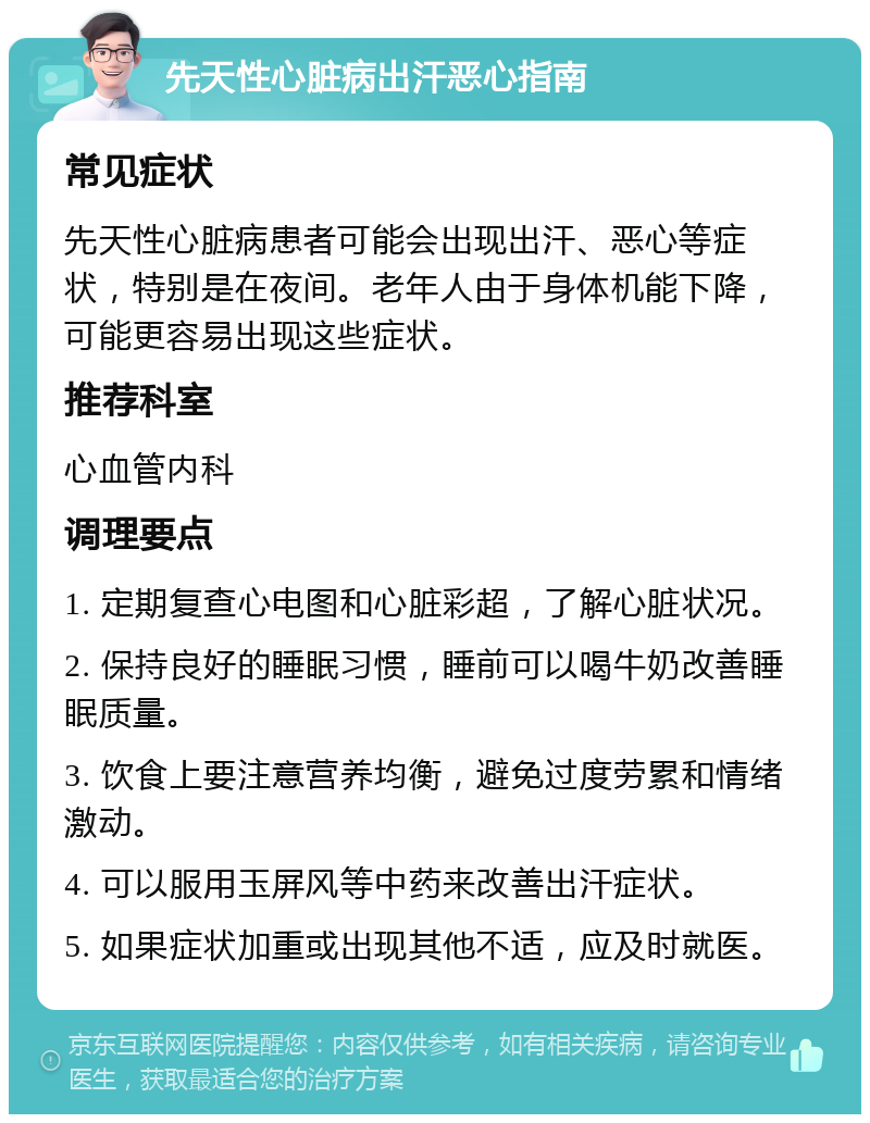 先天性心脏病出汗恶心指南 常见症状 先天性心脏病患者可能会出现出汗、恶心等症状，特别是在夜间。老年人由于身体机能下降，可能更容易出现这些症状。 推荐科室 心血管内科 调理要点 1. 定期复查心电图和心脏彩超，了解心脏状况。 2. 保持良好的睡眠习惯，睡前可以喝牛奶改善睡眠质量。 3. 饮食上要注意营养均衡，避免过度劳累和情绪激动。 4. 可以服用玉屏风等中药来改善出汗症状。 5. 如果症状加重或出现其他不适，应及时就医。