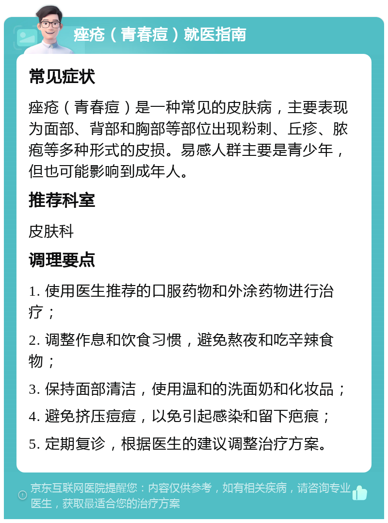 痤疮（青春痘）就医指南 常见症状 痤疮（青春痘）是一种常见的皮肤病，主要表现为面部、背部和胸部等部位出现粉刺、丘疹、脓疱等多种形式的皮损。易感人群主要是青少年，但也可能影响到成年人。 推荐科室 皮肤科 调理要点 1. 使用医生推荐的口服药物和外涂药物进行治疗； 2. 调整作息和饮食习惯，避免熬夜和吃辛辣食物； 3. 保持面部清洁，使用温和的洗面奶和化妆品； 4. 避免挤压痘痘，以免引起感染和留下疤痕； 5. 定期复诊，根据医生的建议调整治疗方案。