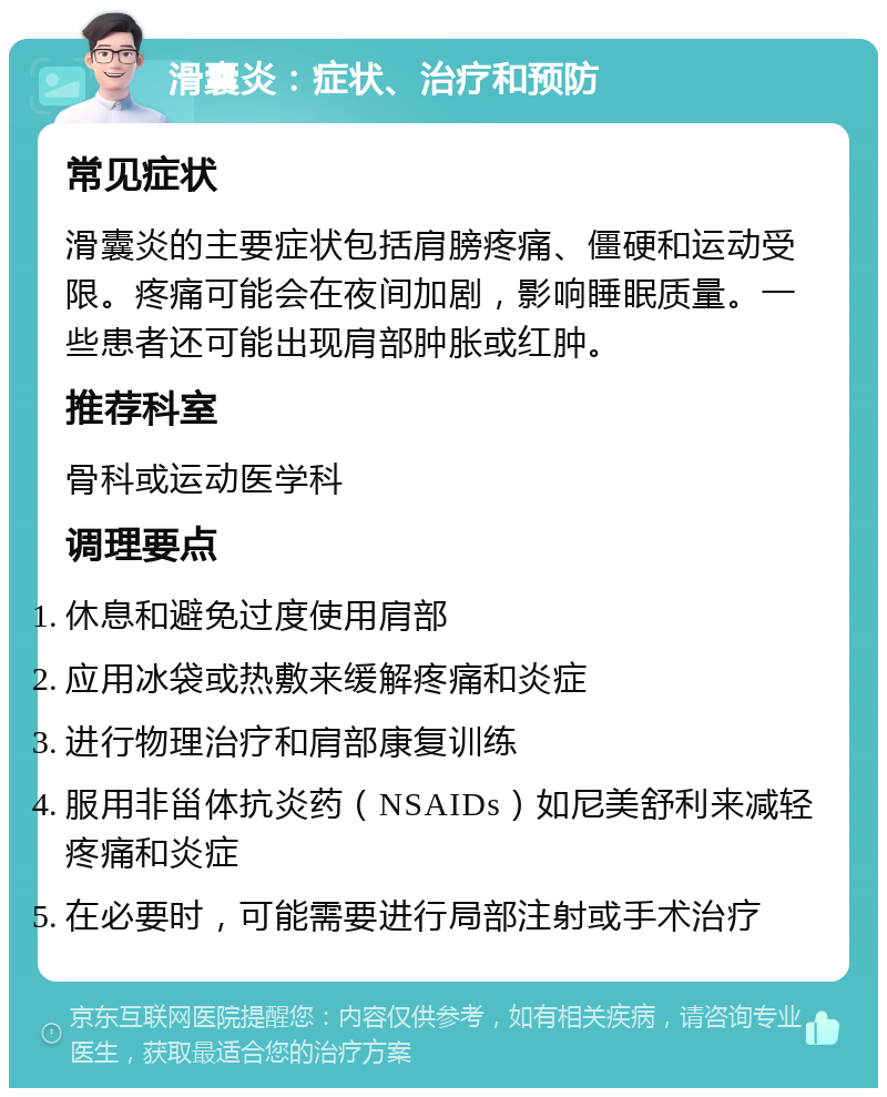 滑囊炎：症状、治疗和预防 常见症状 滑囊炎的主要症状包括肩膀疼痛、僵硬和运动受限。疼痛可能会在夜间加剧，影响睡眠质量。一些患者还可能出现肩部肿胀或红肿。 推荐科室 骨科或运动医学科 调理要点 休息和避免过度使用肩部 应用冰袋或热敷来缓解疼痛和炎症 进行物理治疗和肩部康复训练 服用非甾体抗炎药（NSAIDs）如尼美舒利来减轻疼痛和炎症 在必要时，可能需要进行局部注射或手术治疗