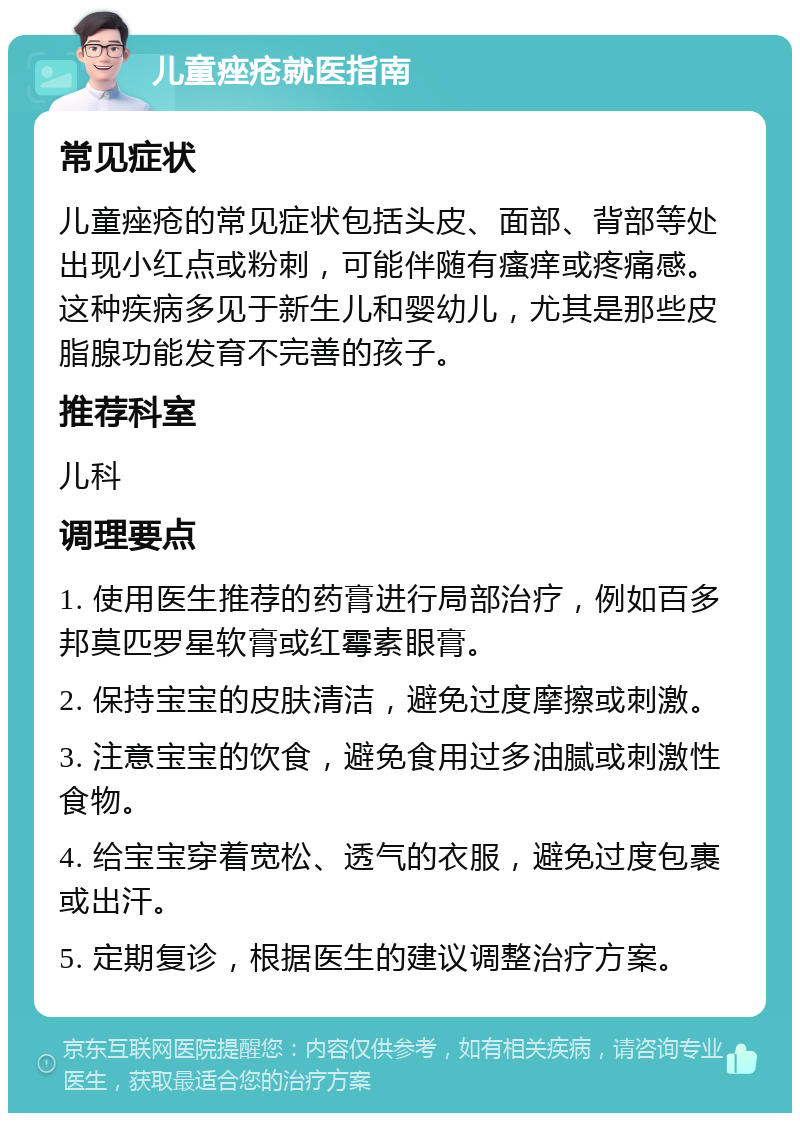 儿童痤疮就医指南 常见症状 儿童痤疮的常见症状包括头皮、面部、背部等处出现小红点或粉刺，可能伴随有瘙痒或疼痛感。这种疾病多见于新生儿和婴幼儿，尤其是那些皮脂腺功能发育不完善的孩子。 推荐科室 儿科 调理要点 1. 使用医生推荐的药膏进行局部治疗，例如百多邦莫匹罗星软膏或红霉素眼膏。 2. 保持宝宝的皮肤清洁，避免过度摩擦或刺激。 3. 注意宝宝的饮食，避免食用过多油腻或刺激性食物。 4. 给宝宝穿着宽松、透气的衣服，避免过度包裹或出汗。 5. 定期复诊，根据医生的建议调整治疗方案。