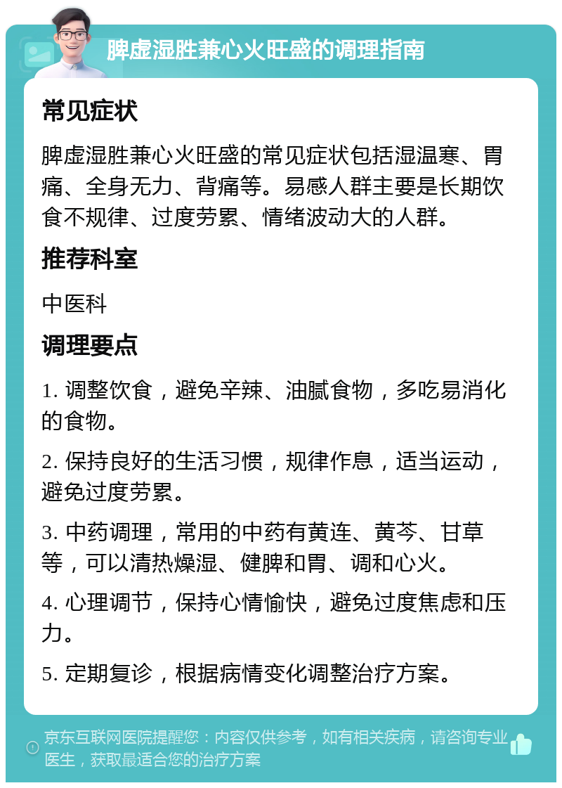 脾虚湿胜兼心火旺盛的调理指南 常见症状 脾虚湿胜兼心火旺盛的常见症状包括湿温寒、胃痛、全身无力、背痛等。易感人群主要是长期饮食不规律、过度劳累、情绪波动大的人群。 推荐科室 中医科 调理要点 1. 调整饮食，避免辛辣、油腻食物，多吃易消化的食物。 2. 保持良好的生活习惯，规律作息，适当运动，避免过度劳累。 3. 中药调理，常用的中药有黄连、黄芩、甘草等，可以清热燥湿、健脾和胃、调和心火。 4. 心理调节，保持心情愉快，避免过度焦虑和压力。 5. 定期复诊，根据病情变化调整治疗方案。