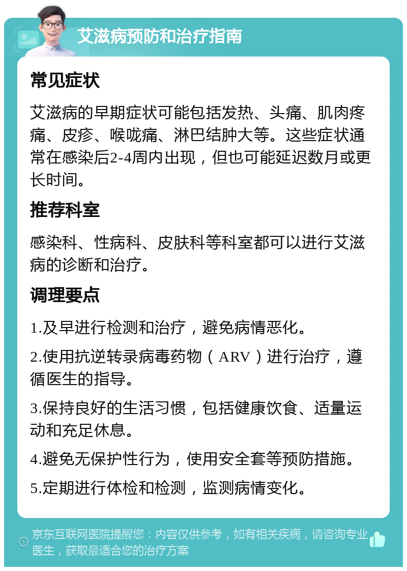 艾滋病预防和治疗指南 常见症状 艾滋病的早期症状可能包括发热、头痛、肌肉疼痛、皮疹、喉咙痛、淋巴结肿大等。这些症状通常在感染后2-4周内出现，但也可能延迟数月或更长时间。 推荐科室 感染科、性病科、皮肤科等科室都可以进行艾滋病的诊断和治疗。 调理要点 1.及早进行检测和治疗，避免病情恶化。 2.使用抗逆转录病毒药物（ARV）进行治疗，遵循医生的指导。 3.保持良好的生活习惯，包括健康饮食、适量运动和充足休息。 4.避免无保护性行为，使用安全套等预防措施。 5.定期进行体检和检测，监测病情变化。