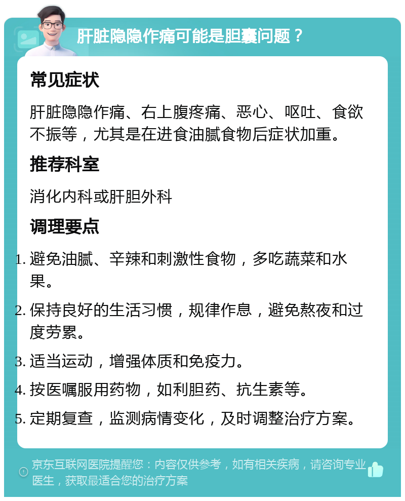 肝脏隐隐作痛可能是胆囊问题？ 常见症状 肝脏隐隐作痛、右上腹疼痛、恶心、呕吐、食欲不振等，尤其是在进食油腻食物后症状加重。 推荐科室 消化内科或肝胆外科 调理要点 避免油腻、辛辣和刺激性食物，多吃蔬菜和水果。 保持良好的生活习惯，规律作息，避免熬夜和过度劳累。 适当运动，增强体质和免疫力。 按医嘱服用药物，如利胆药、抗生素等。 定期复查，监测病情变化，及时调整治疗方案。