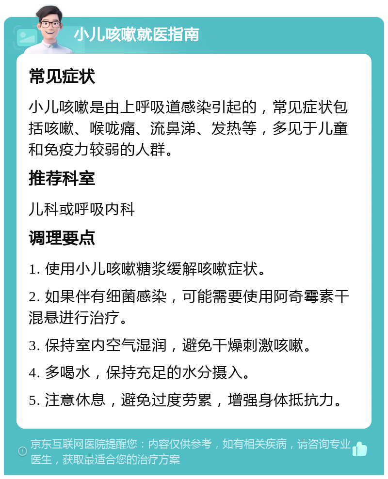 小儿咳嗽就医指南 常见症状 小儿咳嗽是由上呼吸道感染引起的，常见症状包括咳嗽、喉咙痛、流鼻涕、发热等，多见于儿童和免疫力较弱的人群。 推荐科室 儿科或呼吸内科 调理要点 1. 使用小儿咳嗽糖浆缓解咳嗽症状。 2. 如果伴有细菌感染，可能需要使用阿奇霉素干混悬进行治疗。 3. 保持室内空气湿润，避免干燥刺激咳嗽。 4. 多喝水，保持充足的水分摄入。 5. 注意休息，避免过度劳累，增强身体抵抗力。