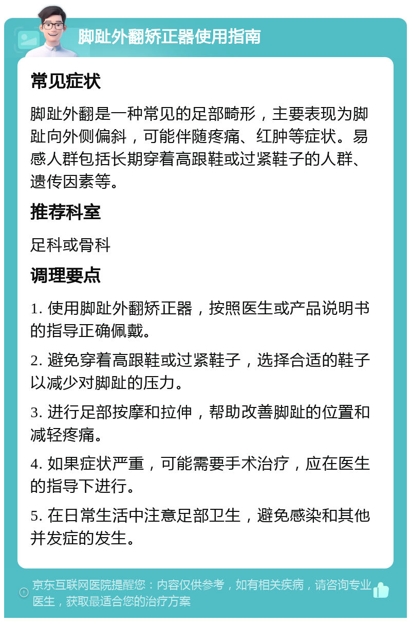 脚趾外翻矫正器使用指南 常见症状 脚趾外翻是一种常见的足部畸形，主要表现为脚趾向外侧偏斜，可能伴随疼痛、红肿等症状。易感人群包括长期穿着高跟鞋或过紧鞋子的人群、遗传因素等。 推荐科室 足科或骨科 调理要点 1. 使用脚趾外翻矫正器，按照医生或产品说明书的指导正确佩戴。 2. 避免穿着高跟鞋或过紧鞋子，选择合适的鞋子以减少对脚趾的压力。 3. 进行足部按摩和拉伸，帮助改善脚趾的位置和减轻疼痛。 4. 如果症状严重，可能需要手术治疗，应在医生的指导下进行。 5. 在日常生活中注意足部卫生，避免感染和其他并发症的发生。