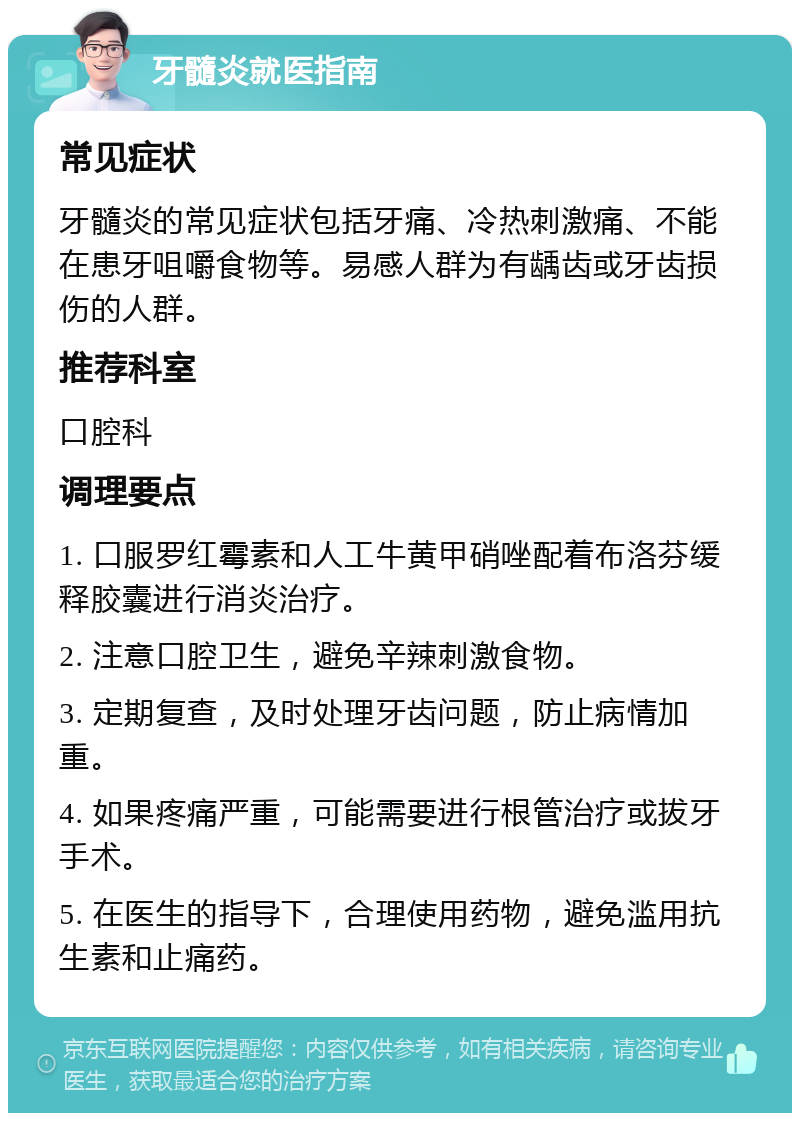 牙髓炎就医指南 常见症状 牙髓炎的常见症状包括牙痛、冷热刺激痛、不能在患牙咀嚼食物等。易感人群为有龋齿或牙齿损伤的人群。 推荐科室 口腔科 调理要点 1. 口服罗红霉素和人工牛黄甲硝唑配着布洛芬缓释胶囊进行消炎治疗。 2. 注意口腔卫生，避免辛辣刺激食物。 3. 定期复查，及时处理牙齿问题，防止病情加重。 4. 如果疼痛严重，可能需要进行根管治疗或拔牙手术。 5. 在医生的指导下，合理使用药物，避免滥用抗生素和止痛药。