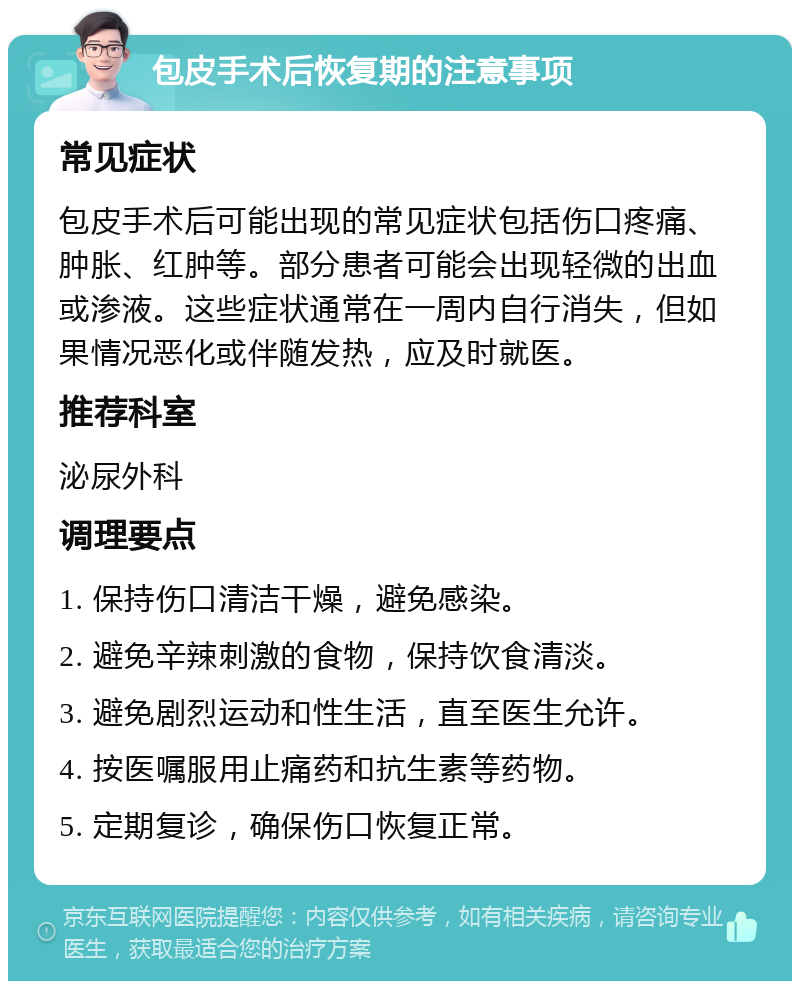 包皮手术后恢复期的注意事项 常见症状 包皮手术后可能出现的常见症状包括伤口疼痛、肿胀、红肿等。部分患者可能会出现轻微的出血或渗液。这些症状通常在一周内自行消失，但如果情况恶化或伴随发热，应及时就医。 推荐科室 泌尿外科 调理要点 1. 保持伤口清洁干燥，避免感染。 2. 避免辛辣刺激的食物，保持饮食清淡。 3. 避免剧烈运动和性生活，直至医生允许。 4. 按医嘱服用止痛药和抗生素等药物。 5. 定期复诊，确保伤口恢复正常。