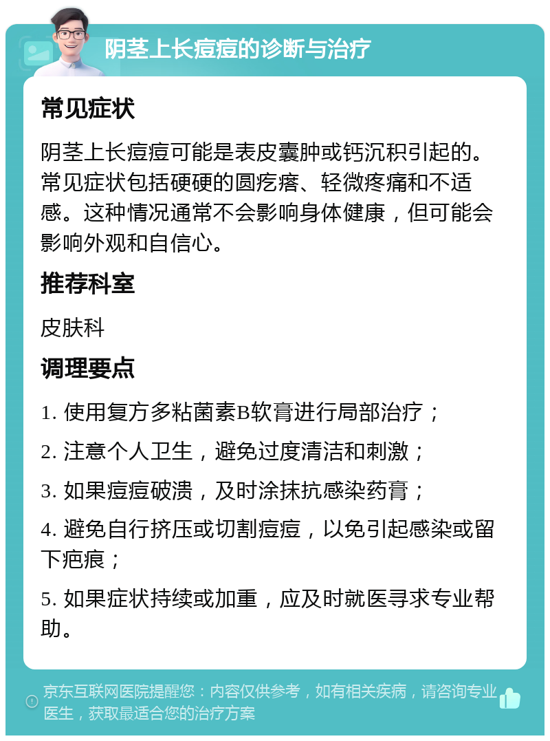 阴茎上长痘痘的诊断与治疗 常见症状 阴茎上长痘痘可能是表皮囊肿或钙沉积引起的。常见症状包括硬硬的圆疙瘩、轻微疼痛和不适感。这种情况通常不会影响身体健康，但可能会影响外观和自信心。 推荐科室 皮肤科 调理要点 1. 使用复方多粘菌素B软膏进行局部治疗； 2. 注意个人卫生，避免过度清洁和刺激； 3. 如果痘痘破溃，及时涂抹抗感染药膏； 4. 避免自行挤压或切割痘痘，以免引起感染或留下疤痕； 5. 如果症状持续或加重，应及时就医寻求专业帮助。