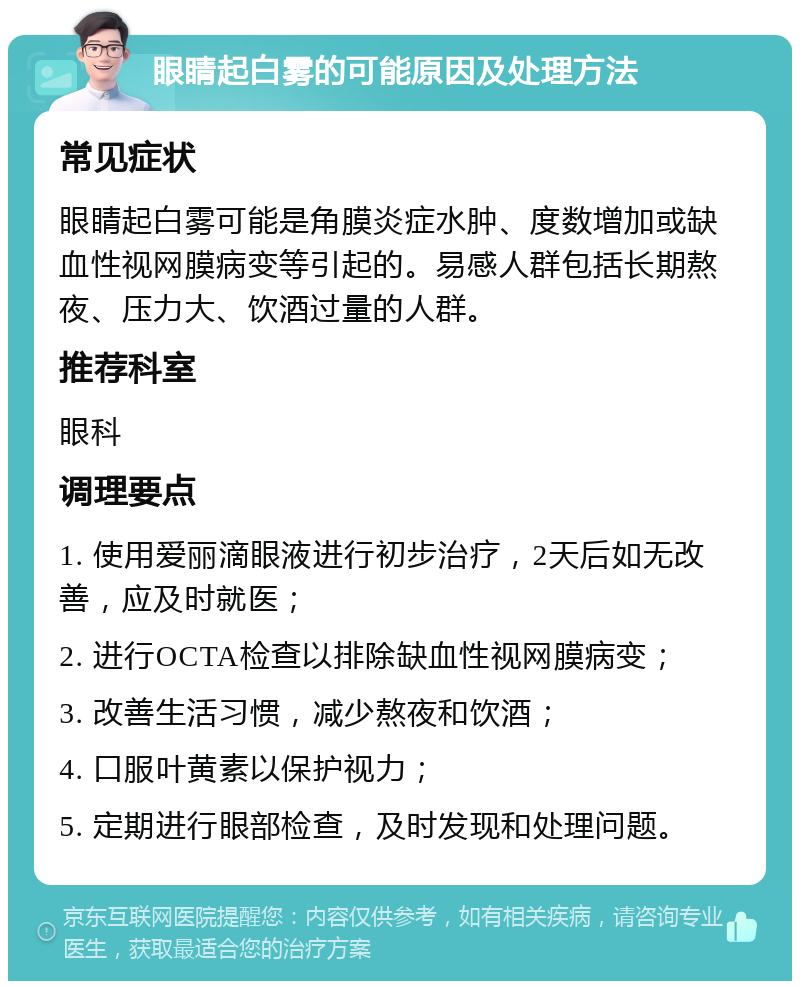 眼睛起白雾的可能原因及处理方法 常见症状 眼睛起白雾可能是角膜炎症水肿、度数增加或缺血性视网膜病变等引起的。易感人群包括长期熬夜、压力大、饮酒过量的人群。 推荐科室 眼科 调理要点 1. 使用爱丽滴眼液进行初步治疗，2天后如无改善，应及时就医； 2. 进行OCTA检查以排除缺血性视网膜病变； 3. 改善生活习惯，减少熬夜和饮酒； 4. 口服叶黄素以保护视力； 5. 定期进行眼部检查，及时发现和处理问题。