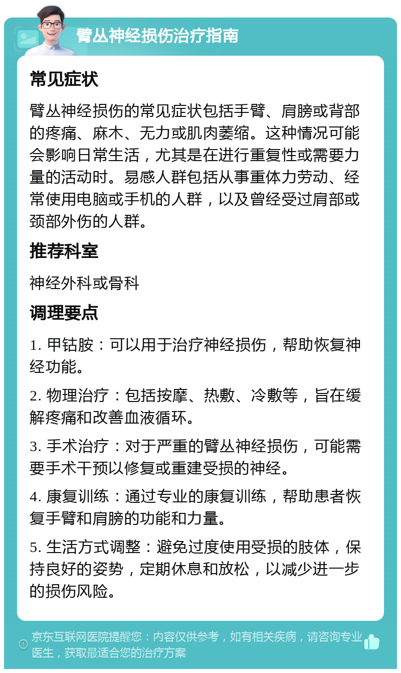 臂丛神经损伤治疗指南 常见症状 臂丛神经损伤的常见症状包括手臂、肩膀或背部的疼痛、麻木、无力或肌肉萎缩。这种情况可能会影响日常生活，尤其是在进行重复性或需要力量的活动时。易感人群包括从事重体力劳动、经常使用电脑或手机的人群，以及曾经受过肩部或颈部外伤的人群。 推荐科室 神经外科或骨科 调理要点 1. 甲钴胺：可以用于治疗神经损伤，帮助恢复神经功能。 2. 物理治疗：包括按摩、热敷、冷敷等，旨在缓解疼痛和改善血液循环。 3. 手术治疗：对于严重的臂丛神经损伤，可能需要手术干预以修复或重建受损的神经。 4. 康复训练：通过专业的康复训练，帮助患者恢复手臂和肩膀的功能和力量。 5. 生活方式调整：避免过度使用受损的肢体，保持良好的姿势，定期休息和放松，以减少进一步的损伤风险。