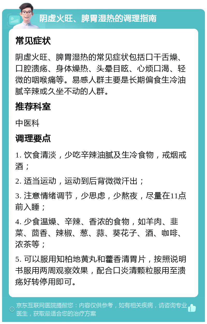 阴虚火旺、脾胃湿热的调理指南 常见症状 阴虚火旺、脾胃湿热的常见症状包括口干舌燥、口腔溃疡、身体燥热、头晕目眩、心烦口渴、轻微的咽喉痛等。易感人群主要是长期偏食生冷油腻辛辣或久坐不动的人群。 推荐科室 中医科 调理要点 1. 饮食清淡，少吃辛辣油腻及生冷食物，戒烟戒酒； 2. 适当运动，运动到后背微微汗出； 3. 注意情绪调节，少思虑，少熬夜，尽量在11点前入睡； 4. 少食温燥、辛辣、香浓的食物，如羊肉、韭菜、茴香、辣椒、葱、蒜、葵花子、酒、咖啡、浓茶等； 5. 可以服用知柏地黄丸和藿香清胃片，按照说明书服用两周观察效果，配合口炎清颗粒服用至溃疡好转停用即可。