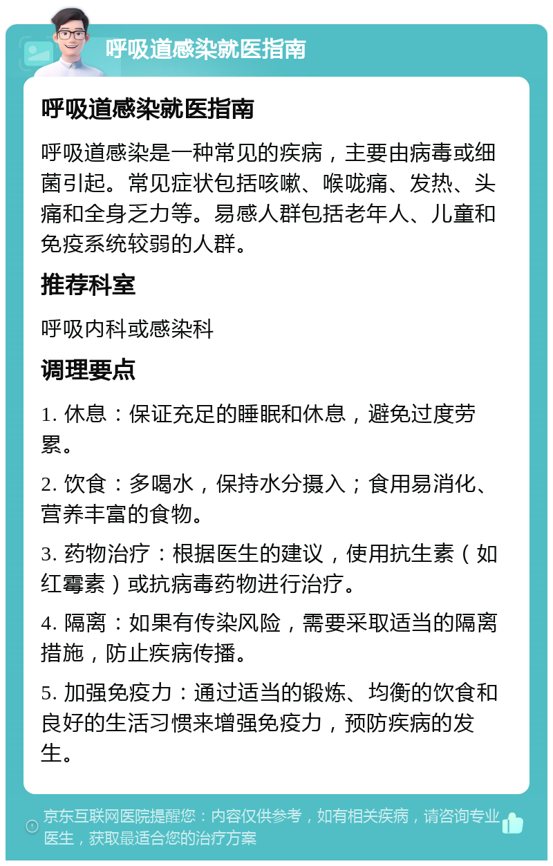 呼吸道感染就医指南 呼吸道感染就医指南 呼吸道感染是一种常见的疾病，主要由病毒或细菌引起。常见症状包括咳嗽、喉咙痛、发热、头痛和全身乏力等。易感人群包括老年人、儿童和免疫系统较弱的人群。 推荐科室 呼吸内科或感染科 调理要点 1. 休息：保证充足的睡眠和休息，避免过度劳累。 2. 饮食：多喝水，保持水分摄入；食用易消化、营养丰富的食物。 3. 药物治疗：根据医生的建议，使用抗生素（如红霉素）或抗病毒药物进行治疗。 4. 隔离：如果有传染风险，需要采取适当的隔离措施，防止疾病传播。 5. 加强免疫力：通过适当的锻炼、均衡的饮食和良好的生活习惯来增强免疫力，预防疾病的发生。