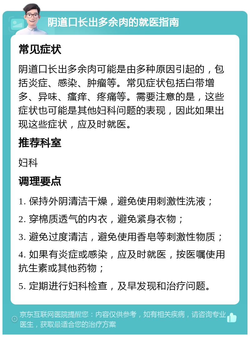 阴道口长出多余肉的就医指南 常见症状 阴道口长出多余肉可能是由多种原因引起的，包括炎症、感染、肿瘤等。常见症状包括白带增多、异味、瘙痒、疼痛等。需要注意的是，这些症状也可能是其他妇科问题的表现，因此如果出现这些症状，应及时就医。 推荐科室 妇科 调理要点 1. 保持外阴清洁干燥，避免使用刺激性洗液； 2. 穿棉质透气的内衣，避免紧身衣物； 3. 避免过度清洁，避免使用香皂等刺激性物质； 4. 如果有炎症或感染，应及时就医，按医嘱使用抗生素或其他药物； 5. 定期进行妇科检查，及早发现和治疗问题。